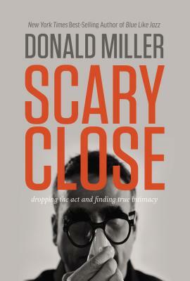 Scary Close: Dropping the Act and Finding True Intimacy by Donald Miller