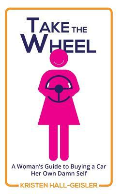 Take the Wheel: A Woman's Guide to Buying a Car Her Own Damn Self by Kristen Hall-Geisler