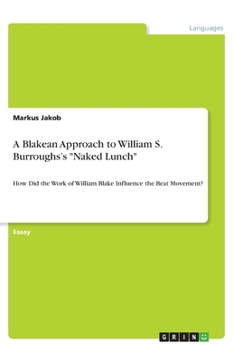 A Blakean Approach to William S. Burroughs's Naked Lunch: How Did the Work of William Blake Influence the Beat Movement? by Markus Jakob