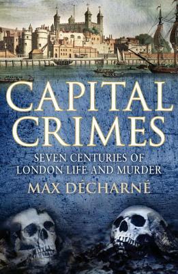 Capital Crimes: Seven Centuries of London Life and Murder by Max Decharne