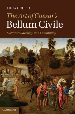 The Art of Caesar's Bellum Civile: Literature, Ideology, and Community by Luca Grillo