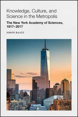 Knowledge, Culture, and Science in the Metropolis: The New York Academy of Sciences, 1817-2017 by Simon Baatz