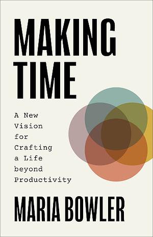 Making Time: A New Vision for Crafting a Life beyond Productivity by Maria Bowler