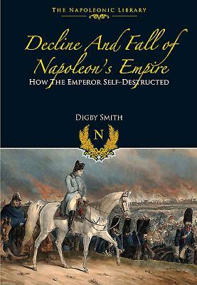 Decline and Fall of Napoleon's Empire: How the Emperor Self-Destructed by Digby Smith