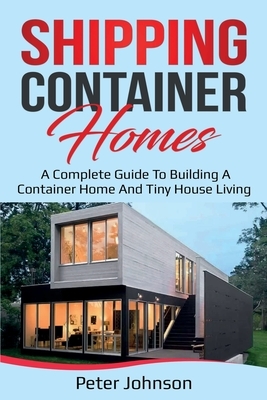 Shipping Container Homes: A Complete Guide to Building a Container Home and Tiny House Living by Peter Johnson