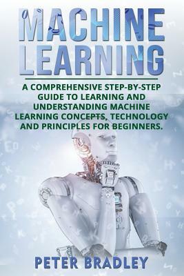 Machine Learning: A Comprehensive, Step-by-Step Guide to Learning and Understanding Machine Learning Concepts, Technology and Principles by Peter Bradley