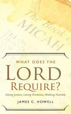 What Does the Lord Require?: Doing Justice, Loving Kindness, and Walking Humbly by James C. Howell