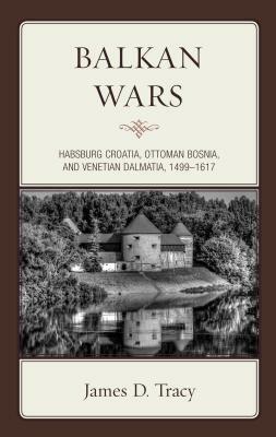 Balkan Wars: Habsburg Croatia, Ottoman Bosnia, and Venetian Dalmatia, 1499-1617 by James D. Tracy