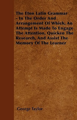 The Eton Latin Grammar - In The Order And Arrangement Of Which, An Attempt Is Made To Engage The Attention, Quicken The Research, And Assist The Memor by George Taylor