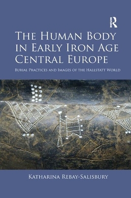 The Human Body in Early Iron Age Central Europe: Burial Practices and Images of the Hallstatt World by Katharina Rebay-Salisbury