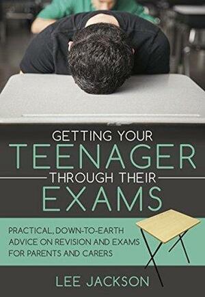 Getting Your Teenager Through Their Exams: Practical, down to earth advice on revision and exams for parents and carers. by Lee Jackson