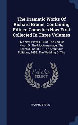The Dramatic Works of Richard Brome, Containing Fifteen Comedies Now First Collected in Three Volumes: Five New Playes, 1650: The English Moor, or the by Richard Brome