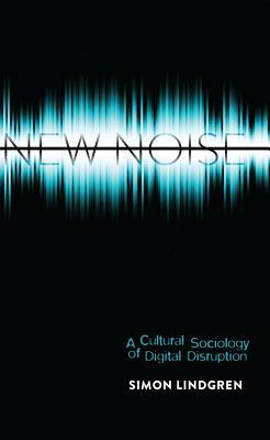 New Noise; A Cultural Sociology of Digital Disruption by Simon Lindgren