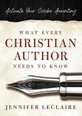 What Every Christian Writer Needs to Know: Activate Your Scribe Anointing by Jennifer LeClaire