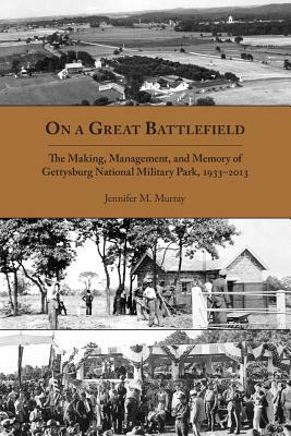 On a Great Battlefield: The Making, Management, and Memory of Gettysburg National Military Park, 1933-2013 by Jennifer M. Murray