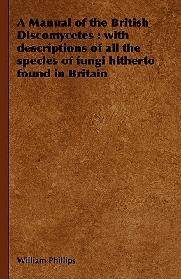 A Manual of the British Discomycetes: With Descriptions of All the Species of Fungi Hitherto Found in Britain by William Phillips