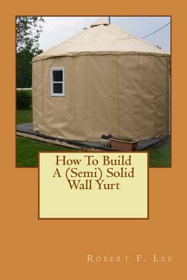 How To Build A (Semi) Solid Wall Yurt by Robert F. Lee