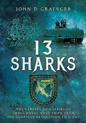 13 Sharks: The Careers of a Series of Small Royal Navy Ships, from the Glorious Revolution to D-Day by John D. Grainger