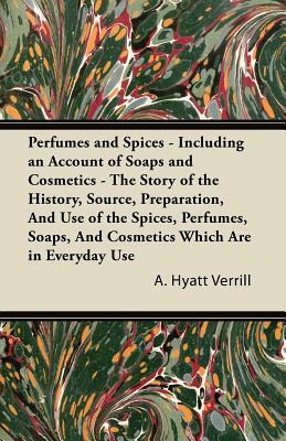 Perfumes and Spices - Including an Account of Soaps and Cosmetics - The Story of the History, Source, Preparation, and Use of the Spices, Perfumes, So by A. Hyatt Verrill