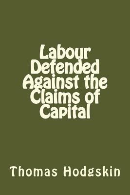 Labour Defended Against the Claims of Capital: Or, the Unproductiveness of Capital Proved with Reference to the Present Combinations Amongst Journeymen by Thomas Hodgskin