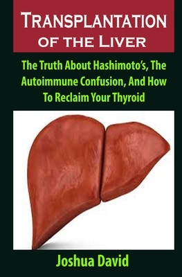Transplantation of the Liver: Transplantation of the Liver: The Truth About Hashimoto's, The Autoimmune Confusion, And How To Reclaim Your Thyroid by Joshua David