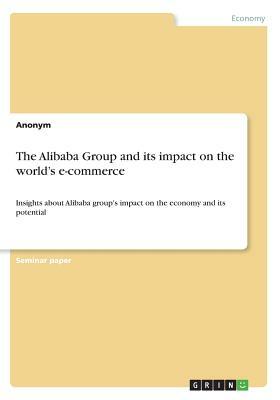 The Alibaba Group and its impact on the world's e-commerce: Insights about Alibaba group's impact on the economy and its potential by Anonym