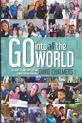 Go Into All The World: One Man's Journey With God and Compassion International by David Chalmers