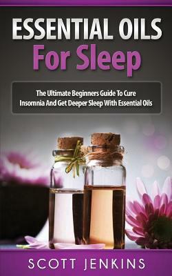 Essential Oils for Sleep: The Ultimate Beginners Guide To Cure Insomnia And Get Deeper Sleep With Essential Oils by Scott Jenkins