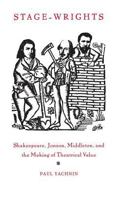 Stage-Wrights: Shakespeare, Jonson, Middleton, and the Making of Theatrical Value by Paul Yachnin