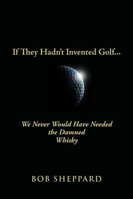 If They Hadn't Invented Golf: We Never Would Have Needed the Damned Whisky by Bob Sheppard