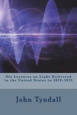 Six Lectures on Light Delivered in the United States in 1872-1873 by John Tyndall