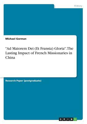 Ad Maiorem Dei (Et Fransia) Gloria. The Lasting Impact of French Missionaries in China by Michael Gorman