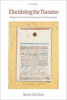 Elucidating the Tractatus: Wittgenstein's Early Philosophy of Logic and Language by Marie McGinn