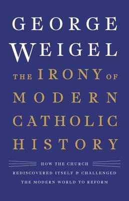 The Irony of Modern Catholic History: How the Church Rediscovered Itself and Challenged the Modern World to Reform by George Weigel
