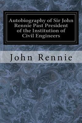 Autobiography of Sir John Rennie Past President of the Institution of Civil Engineers by John Rennie