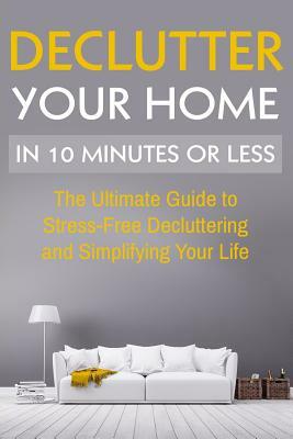 Declutter Your Home: The Ultimate Guide To Stress Free Decluttering And Simplifying Your Life In 10 Minutes Or Less by D. Wilson