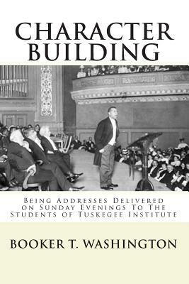 Character Building: : Being Addresses Delivered on Sunday Evenings To The Students of Tuskegee Institute by Booker T. Washington