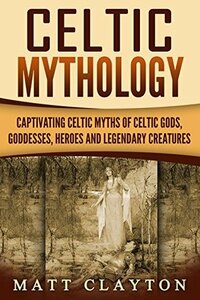 Celtic Mythology: Captivating Celtic Myths of Celtic Gods, Goddesses, Heroes and Legendary Creatures by Matt Clayton
