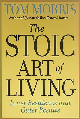 The Stoic Art of Living: Inner Resilience and Outer Results by Tom Morris