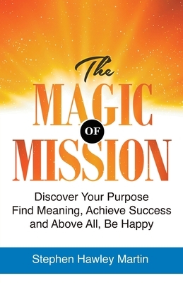 The Magic of Mission: Discover Your Purpose, Find Meaning, Achieve Success, and Above All, Be Happy by Stephen Hawley Martin