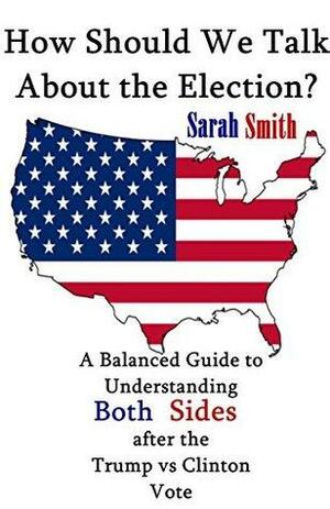 How Should We Talk About the Election?: A Balanced Guide to Understanding Both Sides after the Trump vs Clinton Vote by Sarah Smith