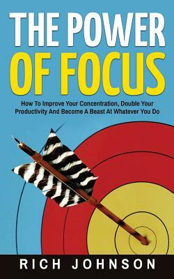 The Power Of Focus: How To Improve Your Concentration, Double Your Productivity And Become A Beast At Whatever You Do by Rich Johnson