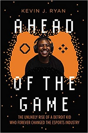 Ahead of the Game: The Unlikely Rise of a Detroit Kid Who Forever Changed the Esports Industry by Kevin J. Ryan