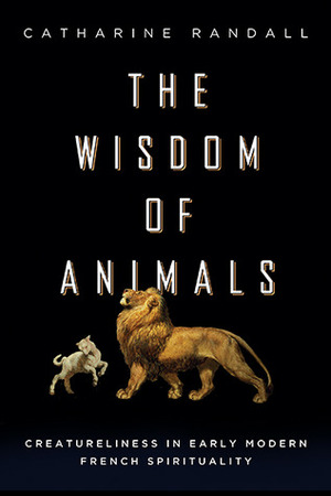 The Wisdom of Animals: Creatureliness in Early Modern French Spirituality by Catharine Randall