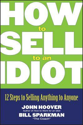 How to Sell to an Idiot: 12 Steps to Selling Anything to Anyone by John Hoover, Bill Sparkman