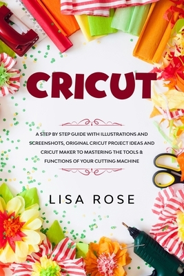 Cricut: 2 BOOKS in 1: A Step By Step Guide with Illustrations and Screenshots, Original Project Ideas and Cricut Maker to Mast by Lisa Rose