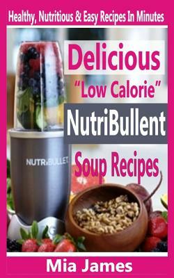 Delicious "Low Calorie" Nutribullet Soup Recipes: Healthy, Nutritious & Easy Recipes In Minutes by Mia James