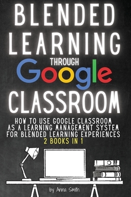 Blended Learning Through Google Classroom: How to use Google Classroom as a learning management system for blended learning experiences - 2 books in 1 by Anna Smith