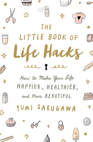 The Little Book of Life Hacks: How to Make Your Life Happier, Healthier, and More Beautiful by Yumi Sakugawa