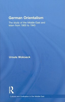 German Orientalism: The Study of the Middle East and Islam from 1800 to 1945 by Ursula Wokoeck